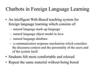 Chatbots in Foreign Language Learning
• An intelligent Web-Based teaching system for
foreign language learning which consists of:
– natural language mark-up language
– natural language object model in Java
– natural language database
– a communication response mechanism which considers
the discourse context and the personality of the users and
of the system itself.
• Students felt more comfortable and relaxed
• Repeat the same material without being bored
 