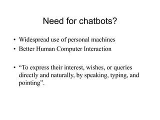 Need for chatbots?
• Widespread use of personal machines
• Better Human Computer Interaction
• “To express their interest, wishes, or queries
directly and naturally, by speaking, typing, and
pointing”.
 