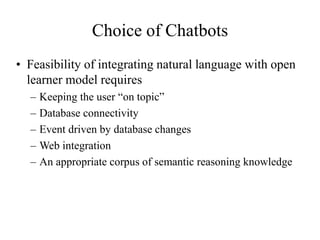 Choice of Chatbots
• Feasibility of integrating natural language with open
learner model requires
– Keeping the user “on topic”
– Database connectivity
– Event driven by database changes
– Web integration
– An appropriate corpus of semantic reasoning knowledge
 