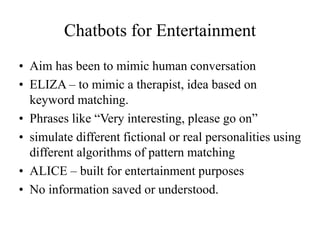 Chatbots for Entertainment
• Aim has been to mimic human conversation
• ELIZA – to mimic a therapist, idea based on
keyword matching.
• Phrases like “Very interesting, please go on”
• simulate different fictional or real personalities using
different algorithms of pattern matching
• ALICE – built for entertainment purposes
• No information saved or understood.
 