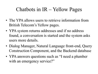 Chatbots in IR – Yellow Pages
• The YPA allows users to retrieve information from
British Telecom’s Yellow pages.
• YPA system returns addresses and if no address
found, a conversation is started and the system asks
users more details.
• Dialog Manager, Natural Language front-end, Query
Construction Component, and the Backend database
• YPA answers questions such as “I need a plumber
with an emergency service?”
 