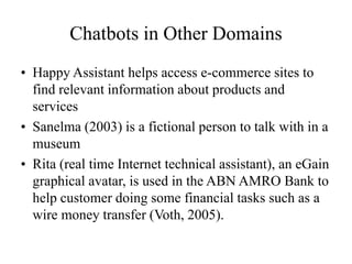Chatbots in Other Domains
• Happy Assistant helps access e-commerce sites to
find relevant information about products and
services
• Sanelma (2003) is a fictional person to talk with in a
museum
• Rita (real time Internet technical assistant), an eGain
graphical avatar, is used in the ABN AMRO Bank to
help customer doing some financial tasks such as a
wire money transfer (Voth, 2005).
 