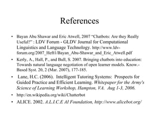 References
• Bayan Abu Shawar and Eric Atwell, 2007 “Chatbots: Are they Really
Useful?” : LDV Forum - GLDV Journal for Computational
Linguistics and Language Technology. http://www.ldv-
forum.org/2007_Heft1/Bayan_Abu-Shawar_and_Eric_Atwell.pdf
• Kerly, A., Hall, P., and Bull, S. 2007. Bringing chatbots into education:
Towards natural language negotiation of open learner models. Know.-
Based Syst. 20, 2 (Mar. 2007), 177-185.
• Lane, H.C. (2006). Intelligent Tutoring Systems: Prospects for
Guided Practice and Efficient Learning. Whitepaper for the Army's
Science of Learning Workshop, Hampton, VA. Aug 1-3, 2006.
• http://en.wikipedia.org/wiki/Chatterbot
• ALICE. 2002. A.L.I.C.E AI Foundation, http://www.alicebot.org/
 