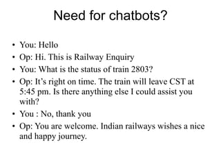 Need for chatbots?
• You: Hello
• Op: Hi. This is Railway Enquiry
• You: What is the status of train 2803?
• Op: It’s right on time. The train will leave CST at
5:45 pm. Is there anything else I could assist you
with?
• You : No, thank you
• Op: You are welcome. Indian railways wishes a nice
and happy journey.
 