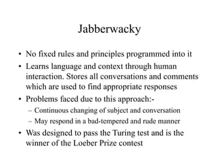 Jabberwacky
• No fixed rules and principles programmed into it
• Learns language and context through human
interaction. Stores all conversations and comments
which are used to find appropriate responses
• Problems faced due to this approach:-
– Continuous changing of subject and conversation
– May respond in a bad-tempered and rude manner
• Was designed to pass the Turing test and is the
winner of the Loeber Prize contest
 