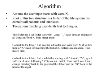Algorithm
• Assume the user input starts with word X.
• Root of this tree structure is a folder of the file system that
contains all patterns and templates.
• The pattern matching uses depth first techniques.
The folder has a subfolder stars with _,then, ”_/”,scan through and match
all words suffixed X, if no match then:
Go back to the folder, find another subfolder start with word X, if so then
turn to “X/”,scan for matching the tail of X. Patterns are matched. If no
match then:
Go back to the folder, find a subfolder starting with *,turn to, “*/”, try all
suffixes of input following “X” to see one match. If no match was found,
change directory back to the parent of this folder and put “X” back to the
head of the input.
 
