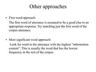 Other approaches
• First word approach:
The first word of utterance is assumed to be a good clue to an
appropriate response. Try matching just the first word of the
corpus utterance.
• Most significant word approach:
Look for word in the utterance with the highest “information
content”. This is usually the word that has the lowest
frequency in the rest of the corpus.
 