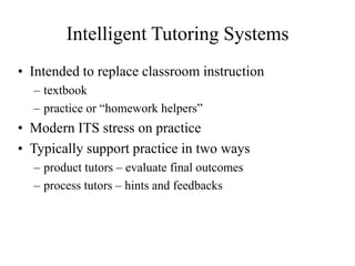 Intelligent Tutoring Systems
• Intended to replace classroom instruction
– textbook
– practice or “homework helpers”
• Modern ITS stress on practice
• Typically support practice in two ways
– product tutors – evaluate final outcomes
– process tutors – hints and feedbacks
 