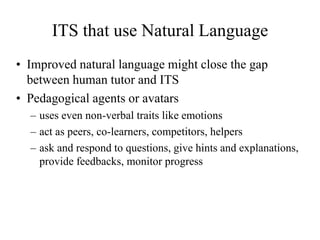 ITS that use Natural Language
• Improved natural language might close the gap
between human tutor and ITS
• Pedagogical agents or avatars
– uses even non-verbal traits like emotions
– act as peers, co-learners, competitors, helpers
– ask and respond to questions, give hints and explanations,
provide feedbacks, monitor progress
 