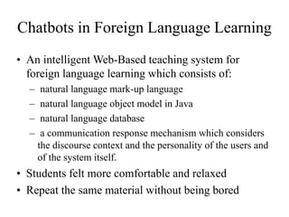 Chatbots in Foreign Language Learning
• An intelligent Web-Based teaching system for
foreign language learning which consists of:
– natural language mark-up language
– natural language object model in Java
– natural language database
– a communication response mechanism which considers
the discourse context and the personality of the users and
of the system itself.
• Students felt more comfortable and relaxed
• Repeat the same material without being bored
 