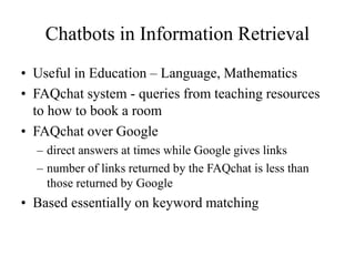 Chatbots in Information Retrieval
• Useful in Education – Language, Mathematics
• FAQchat system - queries from teaching resources
to how to book a room
• FAQchat over Google
– direct answers at times while Google gives links
– number of links returned by the FAQchat is less than
those returned by Google
• Based essentially on keyword matching
 