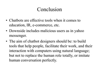 Conclusion
• Chatbots are effective tools when it comes to
education, IR, e-commerce, etc.
• Downside includes malicious users as in yahoo
messenger.
• The aim of chatbot designers should be: to build
tools that help people, facilitate their work, and their
interaction with computers using natural language;
but not to replace the human role totally, or imitate
human conversation perfectly.
 