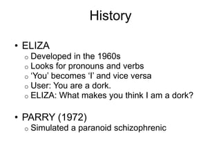History
• ELIZA
o Developed in the 1960s
o Looks for pronouns and verbs
o ‘You’ becomes ‘I’ and vice versa
o User: You are a dork.
o ELIZA: What makes you think I am a dork?
• PARRY (1972)
o Simulated a paranoid schizophrenic
 