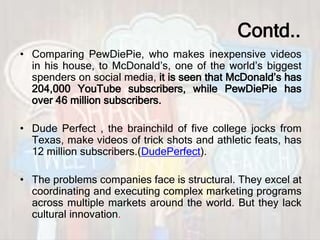 Contd..
• Comparing PewDiePie, who makes inexpensive videos
in his house, to McDonald’s, one of the world’s biggest
spenders on social media, it is seen that McDonald’s has
204,000 YouTube subscribers, while PewDiePie has
over 46 million subscribers.
• Dude Perfect , the brainchild of five college jocks from
Texas, make videos of trick shots and athletic feats, has
12 million subscribers.(DudePerfect).
• The problems companies face is structural. They excel at
coordinating and executing complex marketing programs
across multiple markets around the world. But they lack
cultural innovation.
 