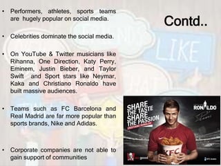 Contd..
• Performers, athletes, sports teams
are hugely popular on social media.
• Celebrities dominate the social media.
• On YouTube & Twitter musicians like
Rihanna, One Direction, Katy Perry,
Eminem, Justin Bieber, and Taylor
Swift and Sport stars like Neymar,
Kaka and Christiano Ronaldo have
built massive audiences.
• Teams such as FC Barcelona and
Real Madrid are far more popular than
sports brands, Nike and Adidas.
• Corporate companies are not able to
gain support of communities
 