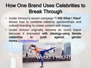 How One Brand Uses Celebrities to
Break Through
• Under Armour’s recent campaign “I Will What I Want”
shows how to combine celebrity sponsorships and
cultural branding to create content with impact.
• Under Armour originally became an iconic brand
because it innovated with ideology-using female
celebrities to push against gender
norms.(UnderArmour)
 