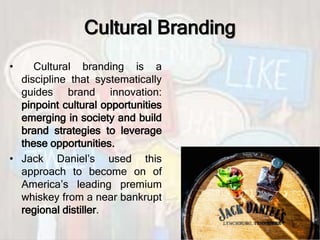 Cultural Branding
• Cultural branding is a
discipline that systematically
guides brand innovation:
pinpoint cultural opportunities
emerging in society and build
brand strategies to leverage
these opportunities.
• Jack Daniel’s used this
approach to become on of
America’s leading premium
whiskey from a near bankrupt
regional distiller.
 