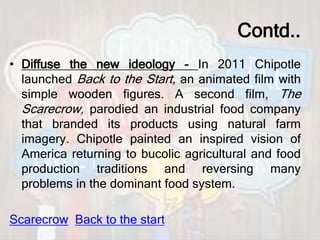 Contd..
• Diffuse the new ideology - In 2011 Chipotle
launched Back to the Start, an animated film with
simple wooden figures. A second film, The
Scarecrow, parodied an industrial food company
that branded its products using natural farm
imagery. Chipotle painted an inspired vision of
America returning to bucolic agricultural and food
production traditions and reversing many
problems in the dominant food system.
Scarecrow Back to the start
 