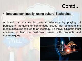 Contd..
• Innovate continually, using cultural flashpoints -
A brand can sustain its cultural relevance by playing off
particularly intriguing or contentious issues that dominate the
media discourse related to an ideology. To thrive, Chipotle must
continue to lead on flashpoint issues with products and
communiqués.
 