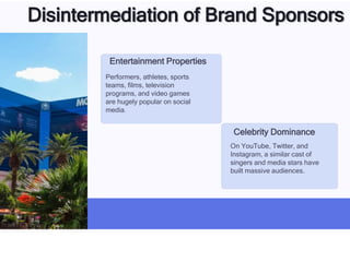 Disintermediation of Brand Sponsors
Entertainment Properties
Performers, athletes, sports
teams, films, television
programs, and video games
are hugely popular on social
media.
Celebrity Dominance
On YouTube, Twitter, and
Instagram, a similar cast of
singers and media stars have
built massive audiences.
 