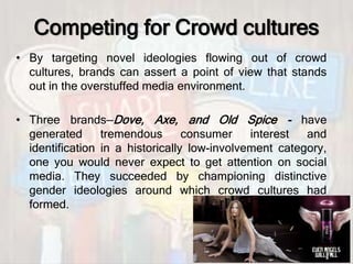 Competing for Crowd cultures
• By targeting novel ideologies flowing out of crowd
cultures, brands can assert a point of view that stands
out in the overstuffed media environment.
• Three brands—Dove, Axe, and Old Spice - have
generated tremendous consumer interest and
identification in a historically low-involvement category,
one you would never expect to get attention on social
media. They succeeded by championing distinctive
gender ideologies around which crowd cultures had
formed.
 