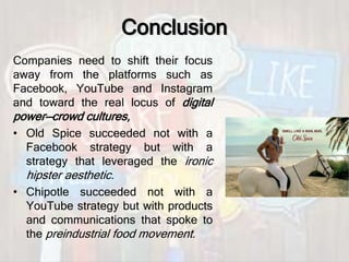 Conclusion
Companies need to shift their focus
away from the platforms such as
Facebook, YouTube and Instagram
and toward the real locus of digital
power—crowd cultures,
• Old Spice succeeded not with a
Facebook strategy but with a
strategy that leveraged the ironic
hipster aesthetic.
• Chipotle succeeded not with a
YouTube strategy but with products
and communications that spoke to
the preindustrial food movement.
 