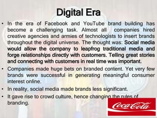 Digital Era
• In the era of Facebook and YouTube brand building has
become a challenging task. Almost all companies hired
creative agencies and armies of technologists to insert brands
throughout the digital universe. The thought was: Social media
would allow the company to leapfrog traditional media and
forge relationships directly with customers. Telling great stories
and connecting with customers in real time was important.
• Companies made huge bets on branded content. Yet very few
brands were successful in generating meaningful consumer
interest online.
• In reality, social media made brands less significant.
• It gave rise to crowd culture, hence changing the rules of
branding.
 