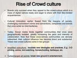 Rise of Crowd culture
• Brands only succeed when they appeal to the crowd-culture which is a
mass of digital natives ready and eager to share with their like-minded
acquaintances.
• Cultural innovation earlier flowed from the margins of society,
challenging mainstream norms and conventions, companies and brands
that once acted as intermediaries.
• Today, Social media binds together communities that once were
geographically isolated, greatly increasing the pace and intensity of
collaboration. Now that these once-remote communities are densely
networked, their cultural inﬂuence has become direct and substantial.
These new crowd cultures come in two groups:
 Amplified subculture : incubate new ideologies and practices. E.g.: 3-D
printing, anime, bird-watching, homeschooling, barbeque, etc.
 Turbocharged art worlds: break new ground in entertainment.
 