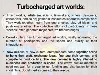 Turbocharged art worlds:
• In art worlds, artists (musicians, ﬁlmmakers, writers, designers,
cartoonists, and so on) gather in inspired collaborative competition:
They work together, learn from one another, play oﬀ ideas, and
push one another. The collective eﬀorts of participants in these
“scenes” often generate major creative breakthroughs.
• Crowd culture has turbocharged art worlds, vastly increasing the
number of participants and the speed and quality of their
interactions.
• Now millions of new cultural entrepreneurs come together online
to hone their craft, exchange ideas, ﬁne-tune their content, and
compete to produce hits. The new content is highly attuned to
audiences and production is cheap. The crowd culture members
need not wait for a year to get funding and distribution for their
short ﬁlms. Social media comes to their rescue.
 