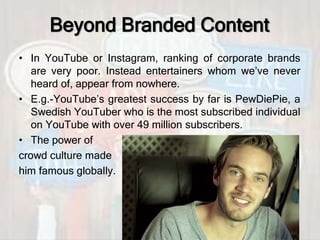 Beyond Branded Content
• In YouTube or Instagram, ranking of corporate brands
are very poor. Instead entertainers whom we’ve never
heard of, appear from nowhere.
• E.g.-YouTube’s greatest success by far is PewDiePie, a
Swedish YouTuber who is the most subscribed individual
on YouTube with over 49 million subscribers.
• The power of
crowd culture made
him famous globally.
 