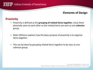 Proximity Proximity is defined as the  grouping of related items together , move them physically close to each other so the related items are seen as one  cohesive  group. Robin Williams explains how the basic purpose of proximity is to organize items together. This can be done by grouping related items together to be seen as one cohesive group. 