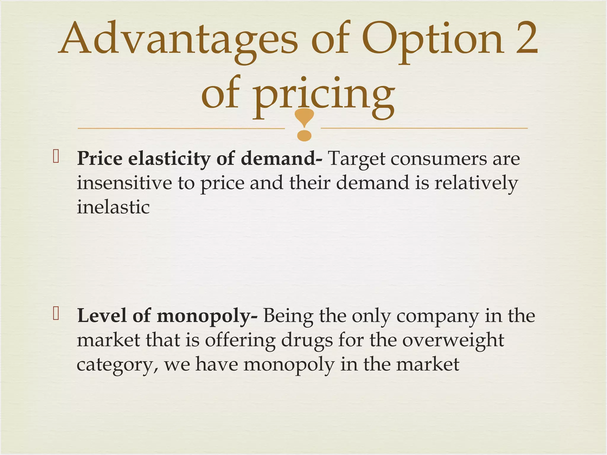 Advantages of Option 2
of pricing


Price elasticity of demand- Target consumers are
insensitive to price and their demand is relatively
inelastic

 Level of monopoly- Being the only company in the
market that is offering drugs for the overweight
category, we have monopoly in the market

 