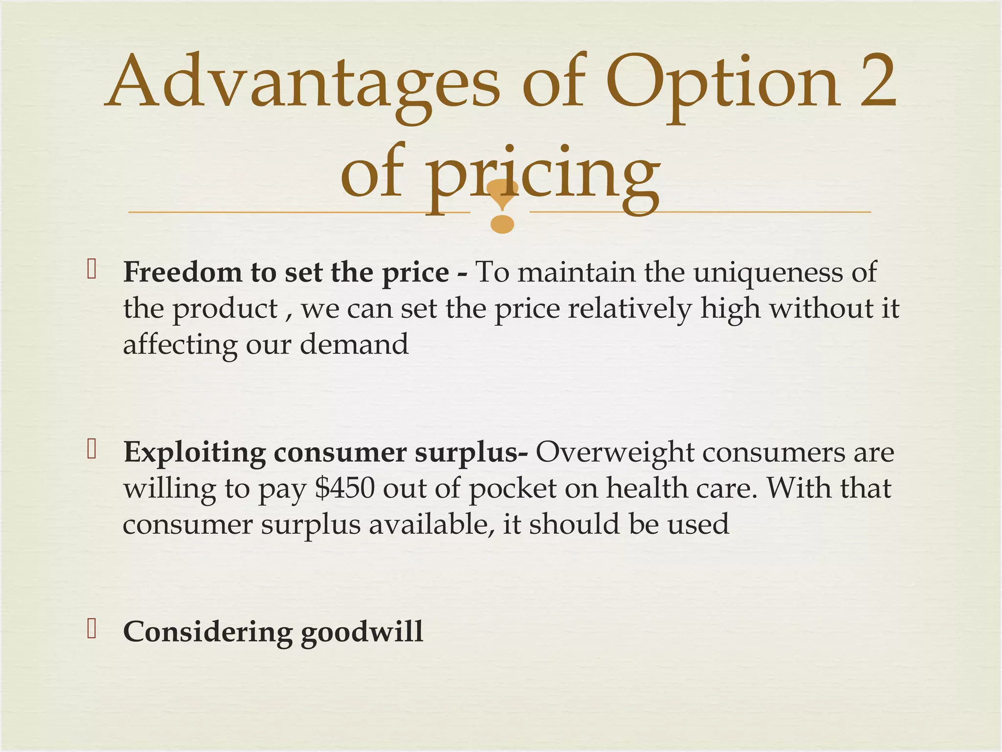 Advantages of Option 2
of pricing

 Freedom to set the price - To maintain the uniqueness of
the product , we can set the price relatively high without it
affecting our demand
 Exploiting consumer surplus- Overweight consumers are
willing to pay $450 out of pocket on health care. With that
consumer surplus available, it should be used
 Considering goodwill

 