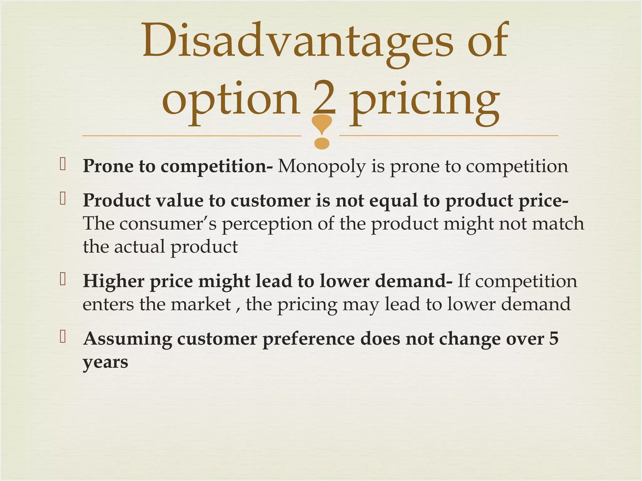 Disadvantages of
option 2 pricing


 Prone to competition- Monopoly is prone to competition
 Product value to customer is not equal to product priceThe consumer’s perception of the product might not match
the actual product
 Higher price might lead to lower demand- If competition
enters the market , the pricing may lead to lower demand
 Assuming customer preference does not change over 5
years

 