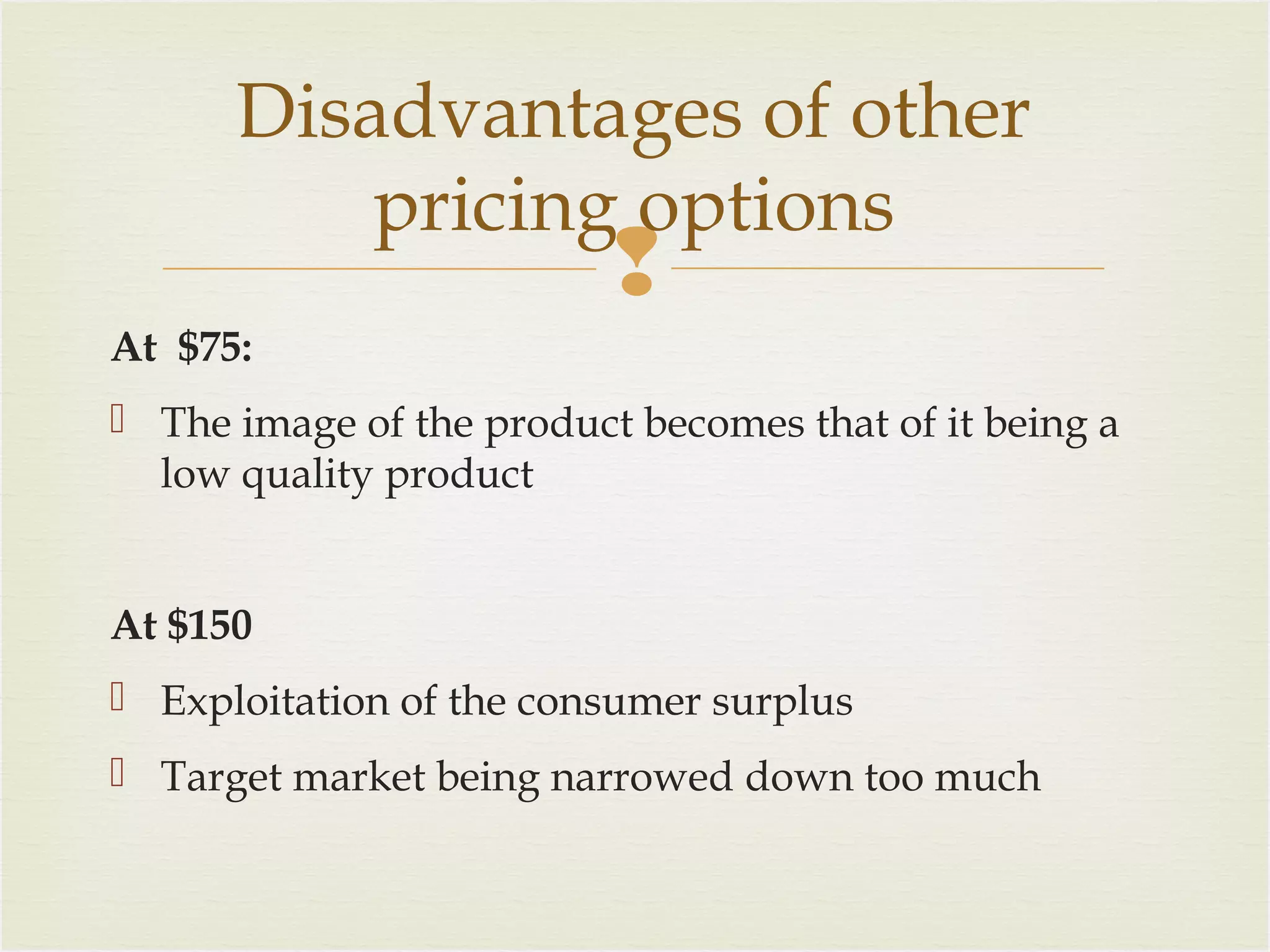 Disadvantages of other
pricing options



At $75:
 The image of the product becomes that of it being a
low quality product
At $150
 Exploitation of the consumer surplus
 Target market being narrowed down too much

 