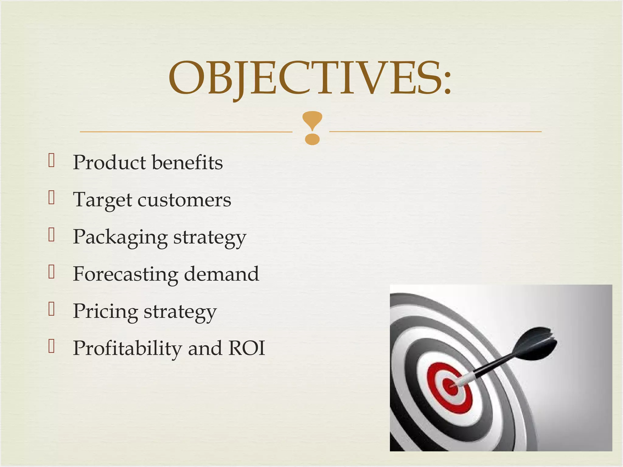 OBJECTIVES:


 Product benefits

 Target customers
 Packaging strategy
 Forecasting demand
 Pricing strategy
 Profitability and ROI

 