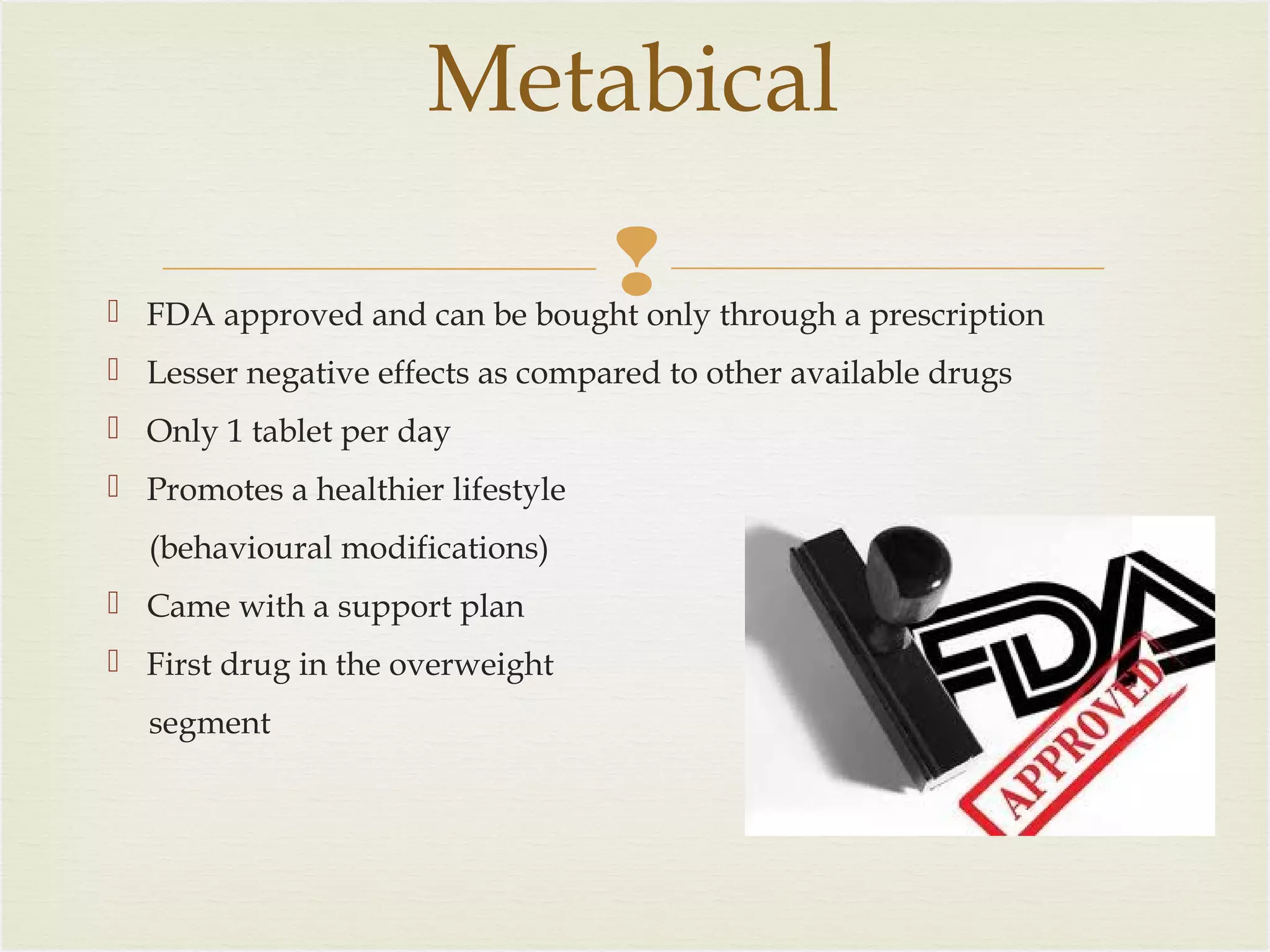 Metabical


 FDA approved and can be bought only through a prescription
 Lesser negative effects as compared to other available drugs
 Only 1 tablet per day
 Promotes a healthier lifestyle
(behavioural modifications)
 Came with a support plan
 First drug in the overweight
segment

 