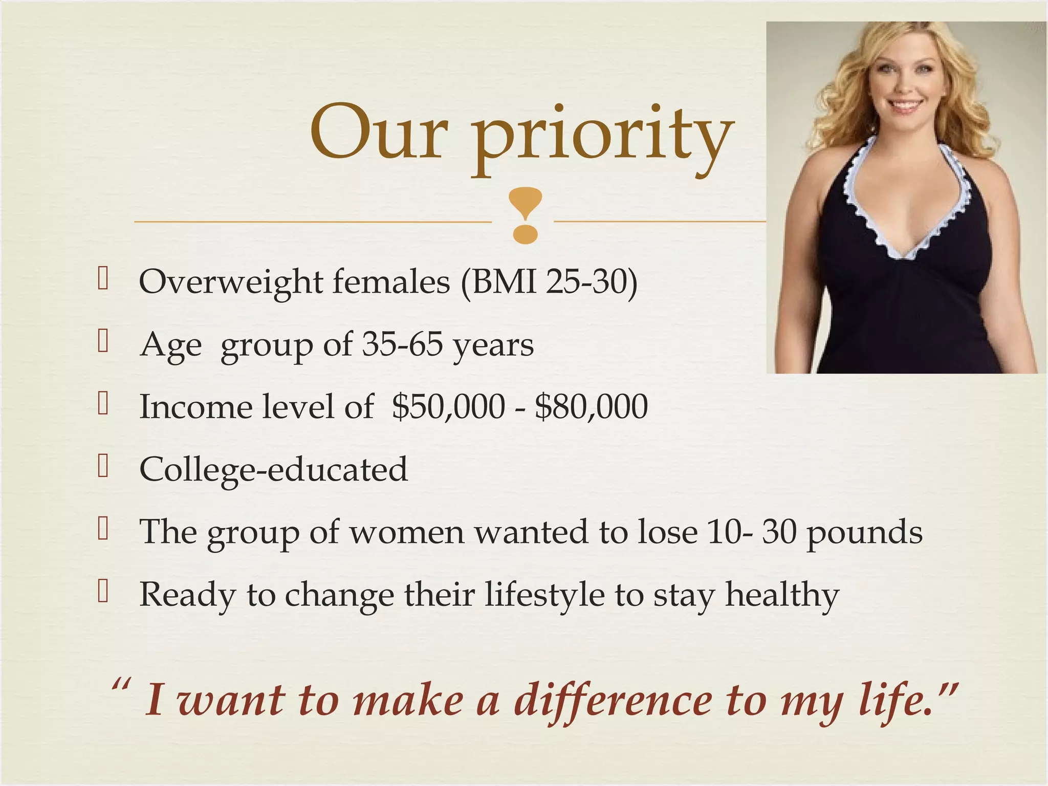 Our priority

 Overweight females (BMI 25-30)
 Age group of 35-65 years
 Income level of $50,000 - $80,000
 College-educated
 The group of women wanted to lose 10- 30 pounds
 Ready to change their lifestyle to stay healthy

“ I want to make a difference to my life.”

 