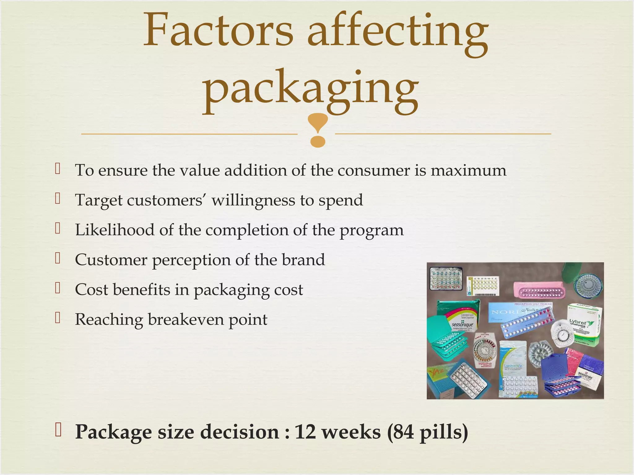 Factors affecting
packaging

 To ensure the value addition of the consumer is maximum
 Target customers’ willingness to spend
 Likelihood of the completion of the program
 Customer perception of the brand
 Cost benefits in packaging cost
 Reaching breakeven point

 Package size decision : 12 weeks (84 pills)

 