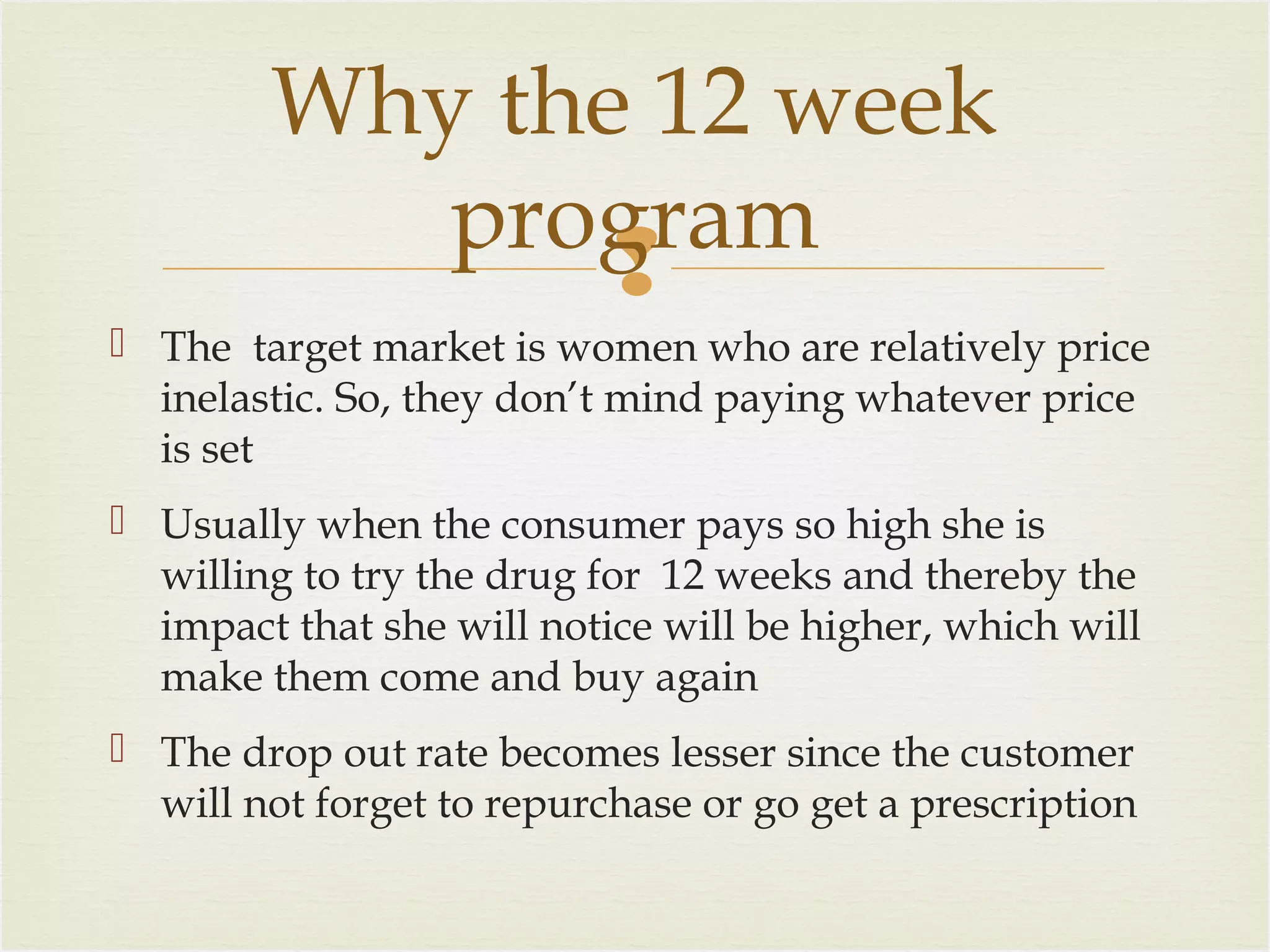 Why the 12 week
program

 The target market is women who are relatively price
inelastic. So, they don’t mind paying whatever price
is set
 Usually when the consumer pays so high she is
willing to try the drug for 12 weeks and thereby the
impact that she will notice will be higher, which will
make them come and buy again
 The drop out rate becomes lesser since the customer
will not forget to repurchase or go get a prescription

 