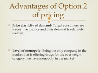 Advantages of Option 2
of pricing


Price elasticity of demand- Target consumers are
insensitive to price and their demand is relatively
inelastic

 Level of monopoly- Being the only company in the
market that is offering drugs for the overweight
category, we have monopoly in the market

 