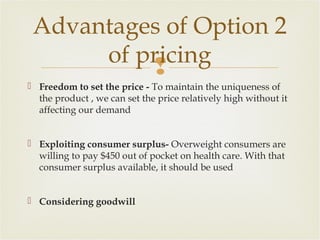 Advantages of Option 2
of pricing

 Freedom to set the price - To maintain the uniqueness of
the product , we can set the price relatively high without it
affecting our demand
 Exploiting consumer surplus- Overweight consumers are
willing to pay $450 out of pocket on health care. With that
consumer surplus available, it should be used
 Considering goodwill

 