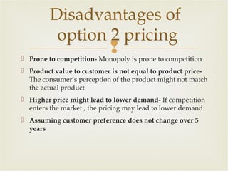 Disadvantages of
option 2 pricing


 Prone to competition- Monopoly is prone to competition
 Product value to customer is not equal to product priceThe consumer’s perception of the product might not match
the actual product
 Higher price might lead to lower demand- If competition
enters the market , the pricing may lead to lower demand
 Assuming customer preference does not change over 5
years

 