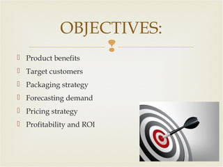 OBJECTIVES:


 Product benefits

 Target customers
 Packaging strategy
 Forecasting demand
 Pricing strategy
 Profitability and ROI

 