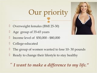 Our priority

 Overweight females (BMI 25-30)
 Age group of 35-65 years
 Income level of $50,000 - $80,000
 College-educated
 The group of women wanted to lose 10- 30 pounds
 Ready to change their lifestyle to stay healthy

“ I want to make a difference to my life.”

 