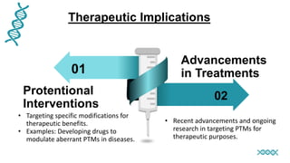 01
02
Protentional
Interventions
Advancements
in Treatments
Therapeutic Implications
• Targeting specific modifications for
therapeutic benefits.
• Examples: Developing drugs to
modulate aberrant PTMs in diseases.
• Recent advancements and ongoing
research in targeting PTMs for
therapeutic purposes.
 
