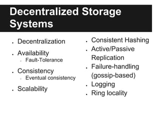 Decentralized Storage
Systems
●   Decentralization           ●   Consistent Hashing
                               ●   Active/Passive
●   Availability
    ○   Fault-Tolerance            Replication
                               ●   Failure-handling
●   Consistency
    ○   Eventual consistency       (gossip-based)
                               ●   Logging
●   Scalability
                               ●   Ring locality
 