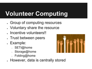 Volunteer Computing
●   Group of computing resources
●   Voluntary share the resource
●   Incentive volunteers!!
●   Trust between peers
●   Example:
    ○   SETI@home
    ○   Storage@home
    ○   Folding@home
●   However, data is centrally stored
 