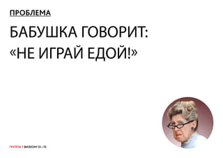 ГРУППА 7 ВИЗКОМ 13—15
ПРОБЛЕМА
БАБУШКА ГОВОРИТ:
«НЕ ИГРАЙ ЕДОЙ!»
 