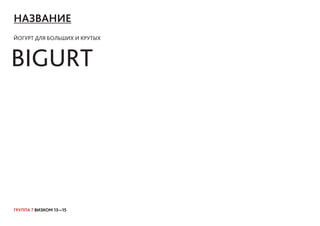 ГРУППА 7 ВИЗКОМ 13—15
НАЗВАНИЕ
ЙОГУРТ ДЛЯ БОЛЬШИХ И КРУТЫХ
BIGURT
 